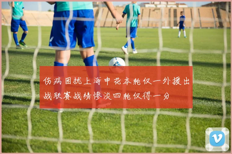 伤病困扰上海申花本轮仅一外援出战联赛战绩惨淡四轮仅得一分