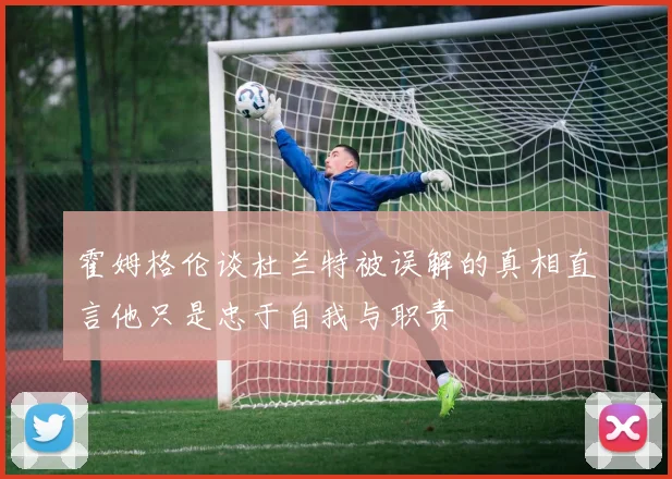 霍姆格伦谈杜兰特被误解的真相直言他只是忠于自我与职责