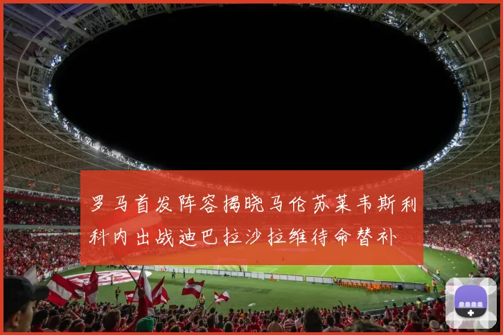 罗马首发阵容揭晓马伦苏莱韦斯利科内出战迪巴拉沙拉维待命替补