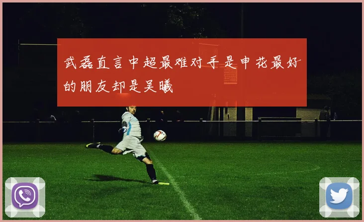 武磊直言中超最难对手是申花最好的朋友却是吴曦
