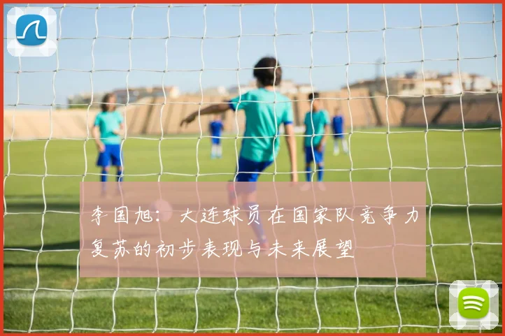 李国旭：大连球员在国家队竞争力复苏的初步表现与未来展望