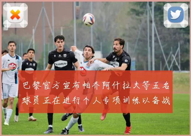 巴黎官方宣布帕乔阿什拉夫等五名球员正在进行个人专项训练以备战新赛季