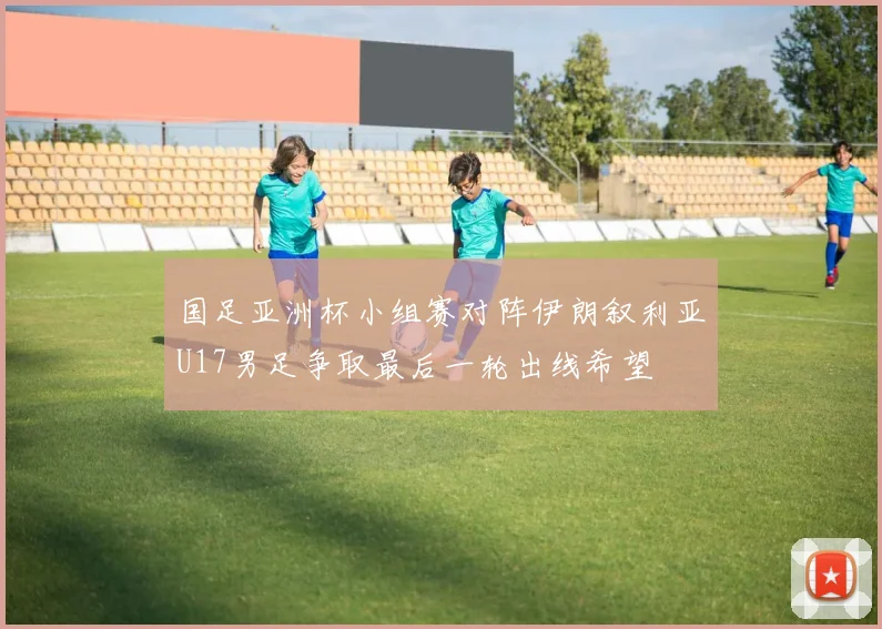 国足亚洲杯小组赛对阵伊朗叙利亚U17男足争取最后一轮出线希望