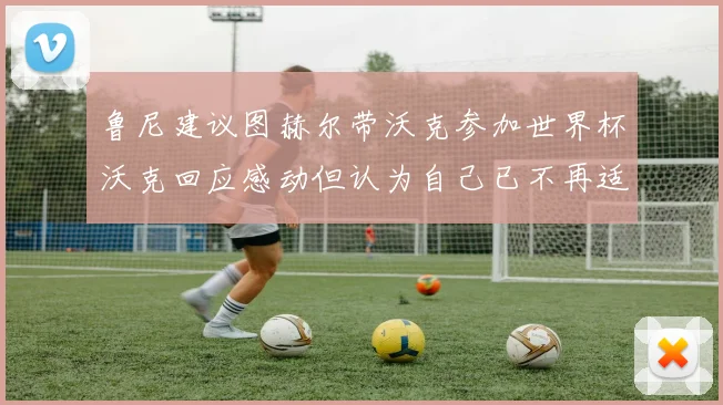 鲁尼建议图赫尔带沃克参加世界杯沃克回应感动但认为自己已不再适合