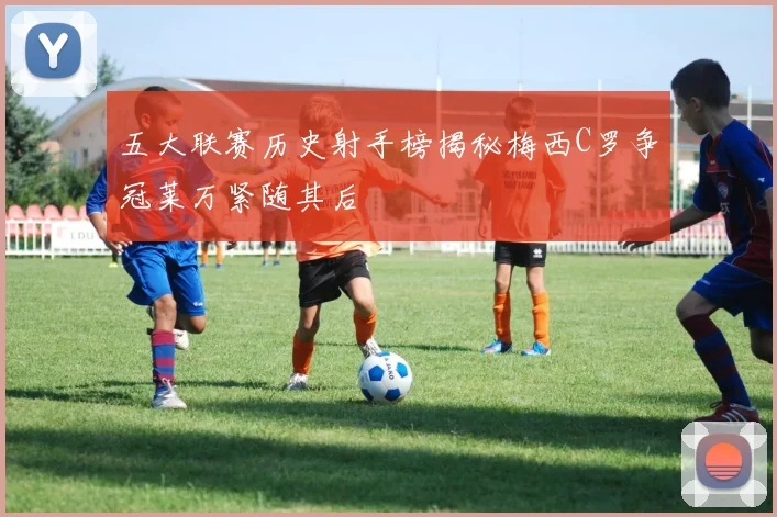 五大联赛历史射手榜揭秘梅西C罗争冠莱万紧随其后