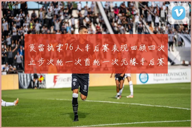 莫雷执掌76人季后赛表现回顾四次止步次轮一次首轮一次无缘季后赛