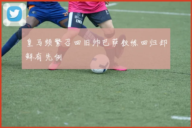 皇马频繁召回旧帅巴萨教练回归却鲜有先例