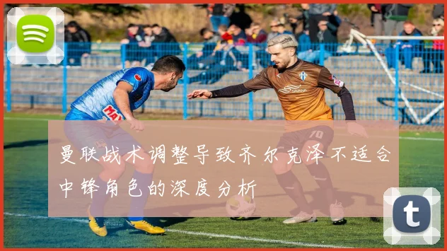 曼联战术调整导致齐尔克泽不适合中锋角色的深度分析