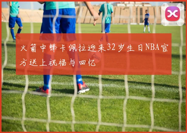 火箭中锋卡佩拉迎来32岁生日NBA官方送上祝福与回忆