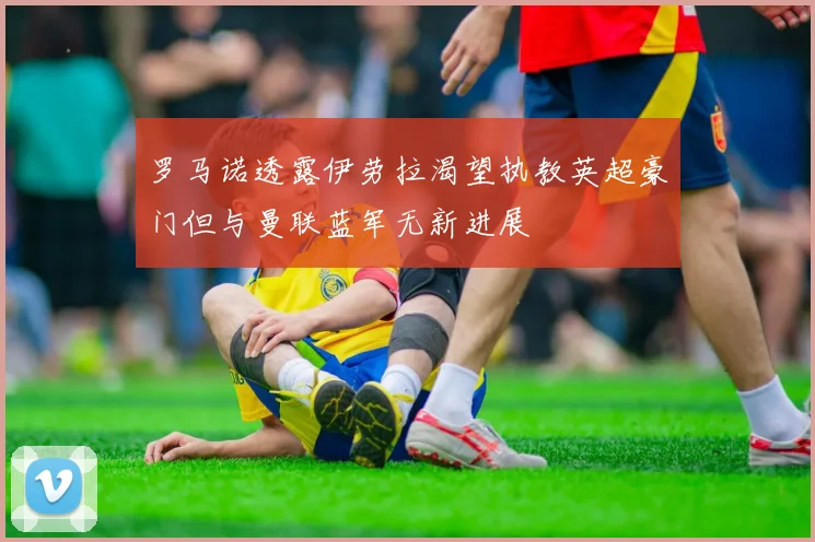 罗马诺透露伊劳拉渴望执教英超豪门但与曼联蓝军无新进展