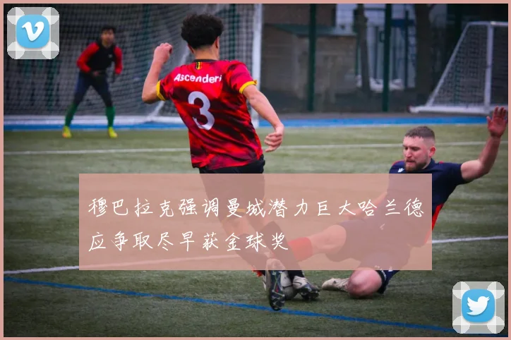 穆巴拉克强调曼城潜力巨大哈兰德应争取尽早获金球奖
