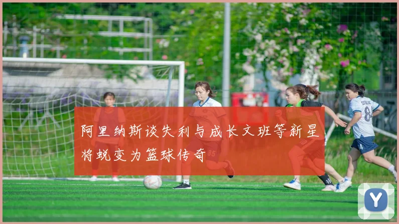 阿里纳斯谈失利与成长文班等新星将蜕变为篮球传奇