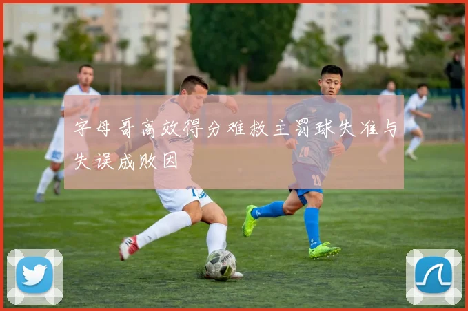 字母哥高效得分难救主罚球失准与失误成败因