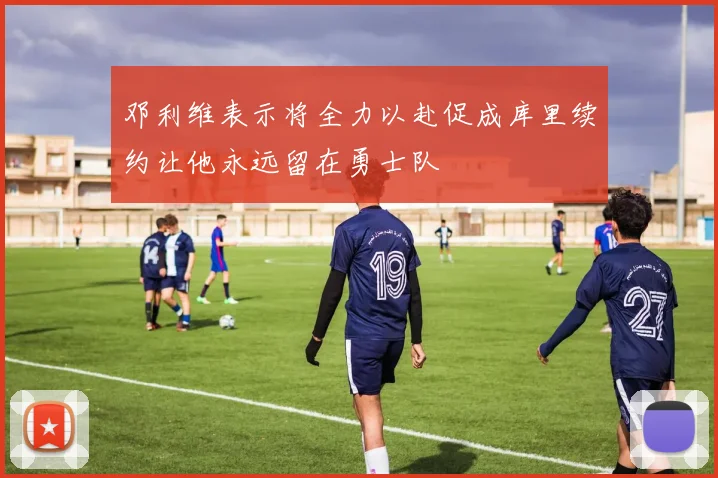 邓利维表示将全力以赴促成库里续约让他永远留在勇士队
