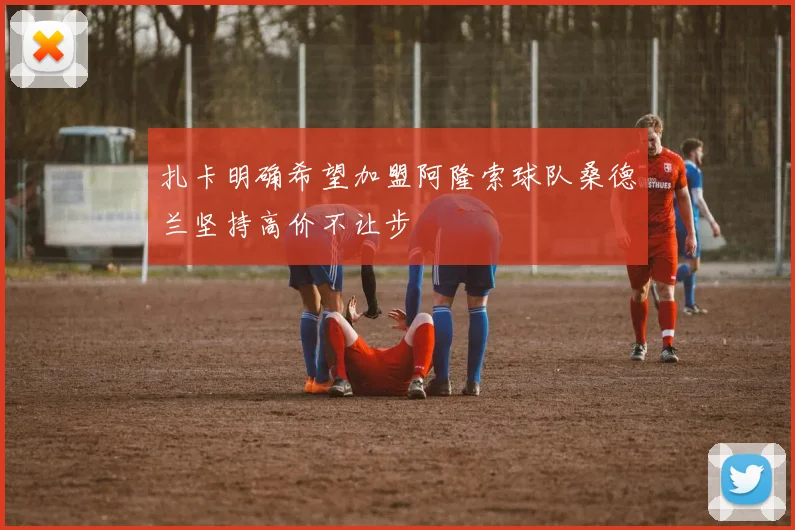 扎卡明确希望加盟阿隆索球队桑德兰坚持高价不让步
