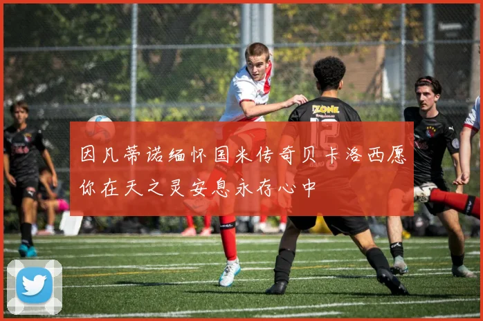 因凡蒂诺缅怀国米传奇贝卡洛西愿你在天之灵安息永存心中