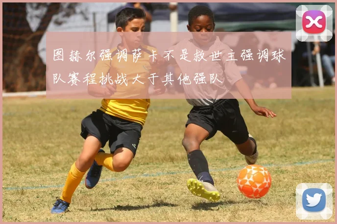 图赫尔强调萨卡不是救世主强调球队赛程挑战大于其他强队