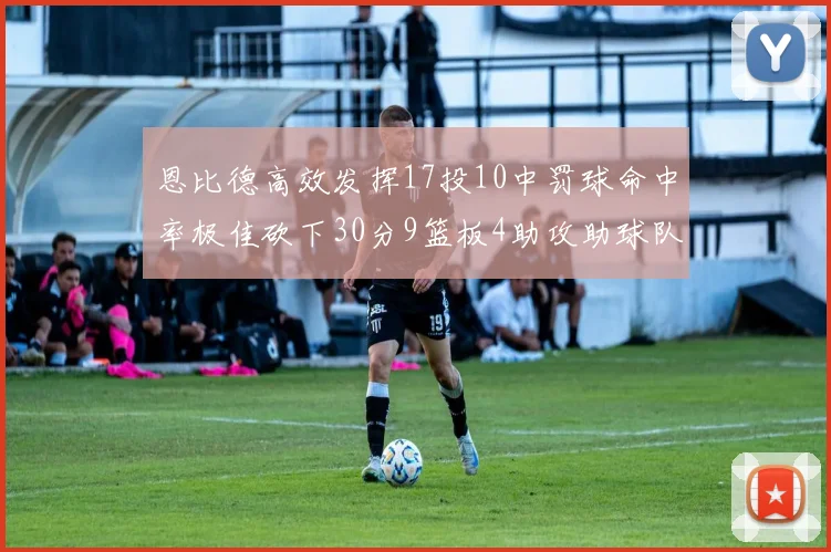 恩比德高效发挥17投10中罚球命中率极佳砍下30分9篮板4助攻助球队获胜