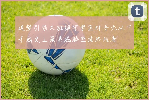 追梦引领文班镇守禁区对手无从下手成史上最具威胁空接终结者