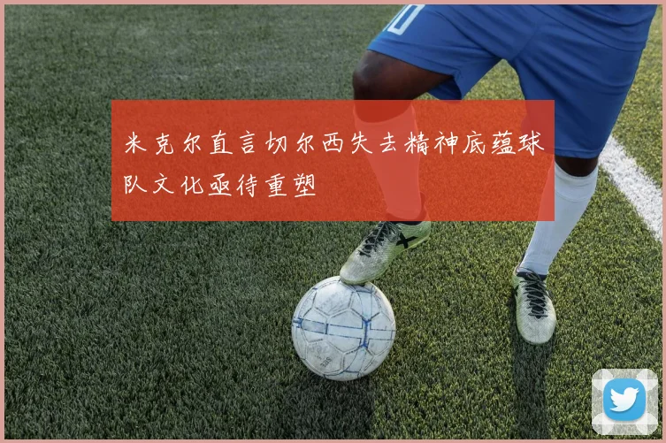 米克尔直言切尔西失去精神底蕴球队文化亟待重塑